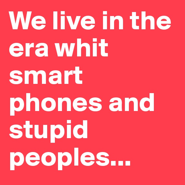 We live in the era whit smart phones and stupid peoples...