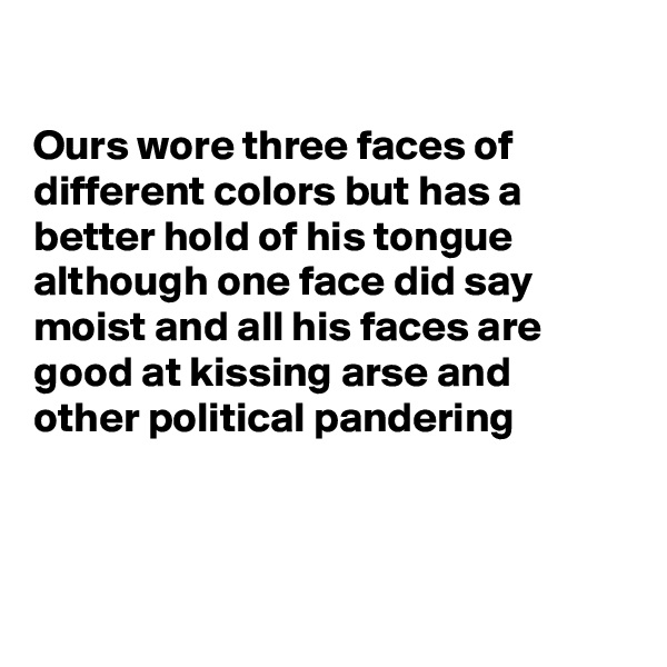 

Ours wore three faces of different colors but has a better hold of his tongue although one face did say moist and all his faces are good at kissing arse and other political pandering 



