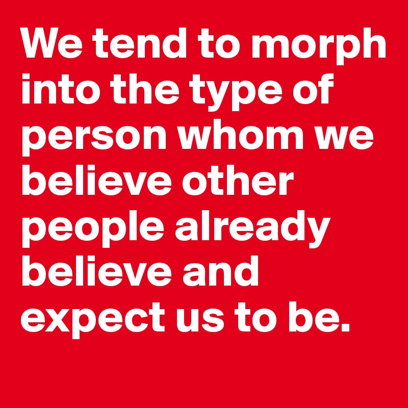 We tend to morph into the type of person whom we believe other people already believe and expect us to be.
