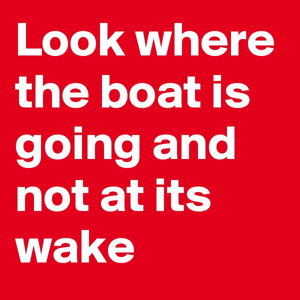 Look where the boat is going and not at its wake