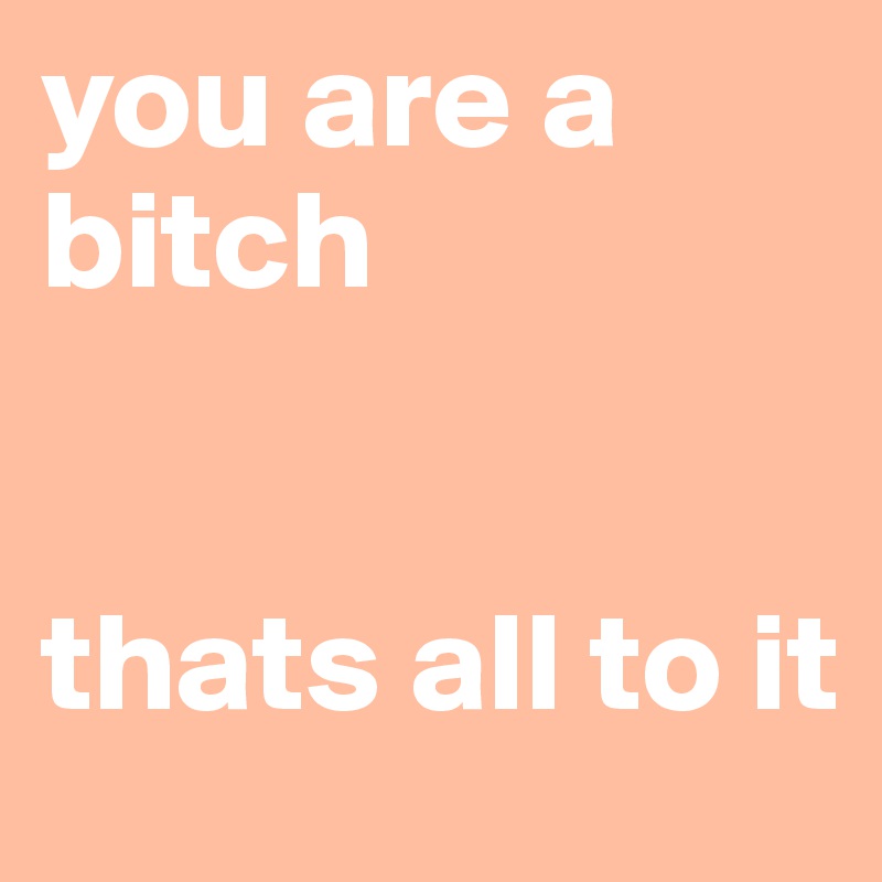 you are a bitch 


thats all to it 