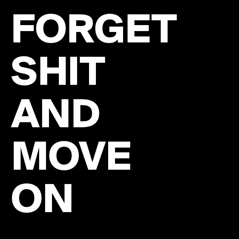 FORGET SHIT 
AND MOVE 
ON