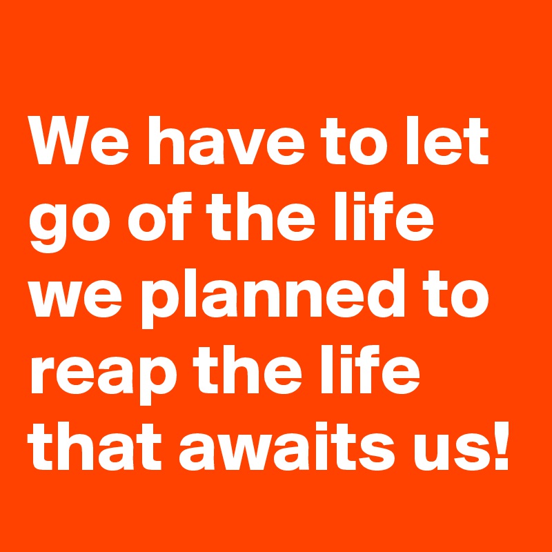 
We have to let go of the life we planned to reap the life that awaits us!