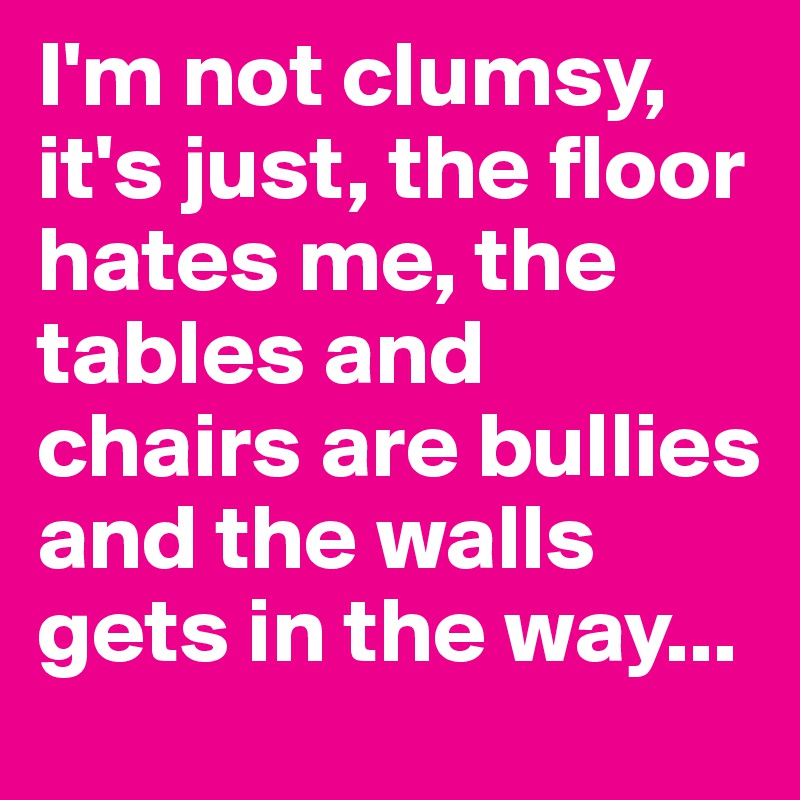I'm not clumsy, it's just, the floor hates me, the tables and chairs are bullies and the walls gets in the way...