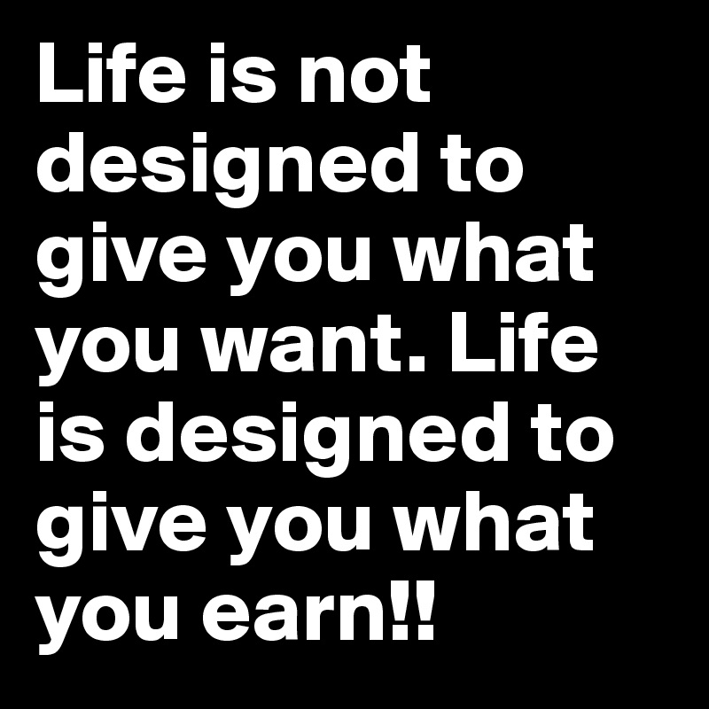 Life is not designed to give you what you want. Life is designed to give you what you earn!! 