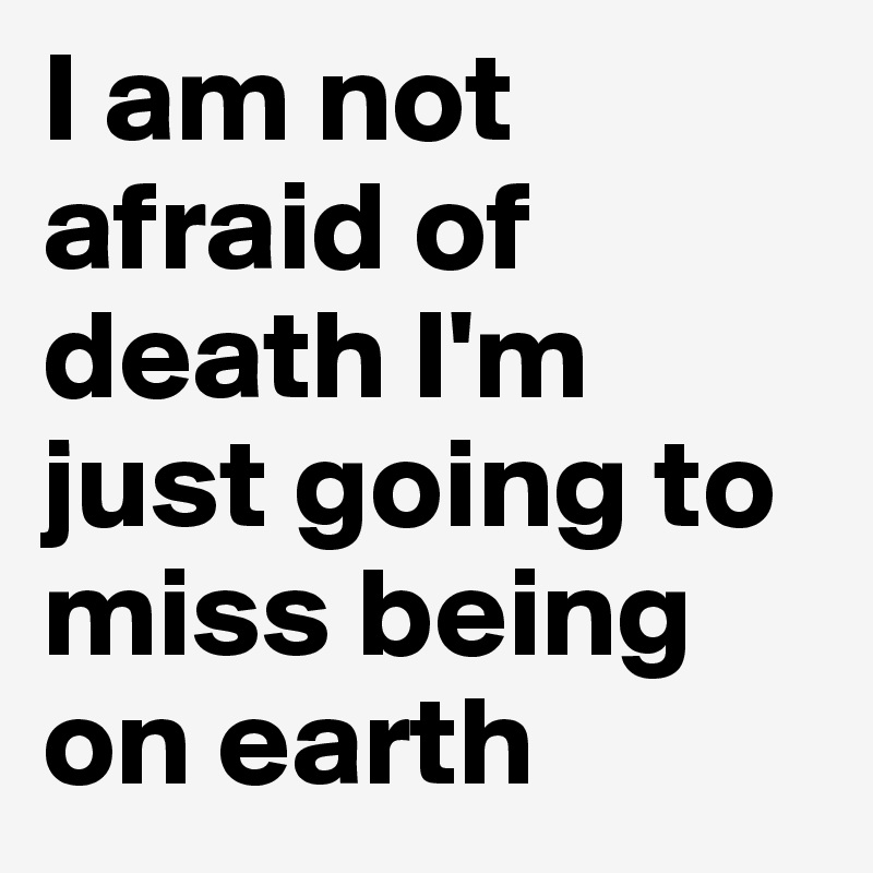 I am not afraid of death I'm just going to miss being on earth 