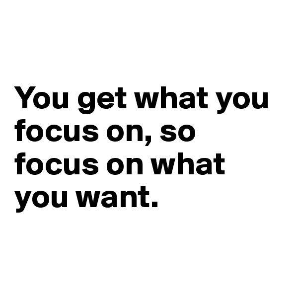 

You get what you focus on, so focus on what you want.

