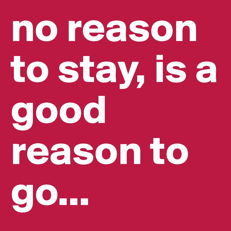 no reason to stay, is a good reason to go...