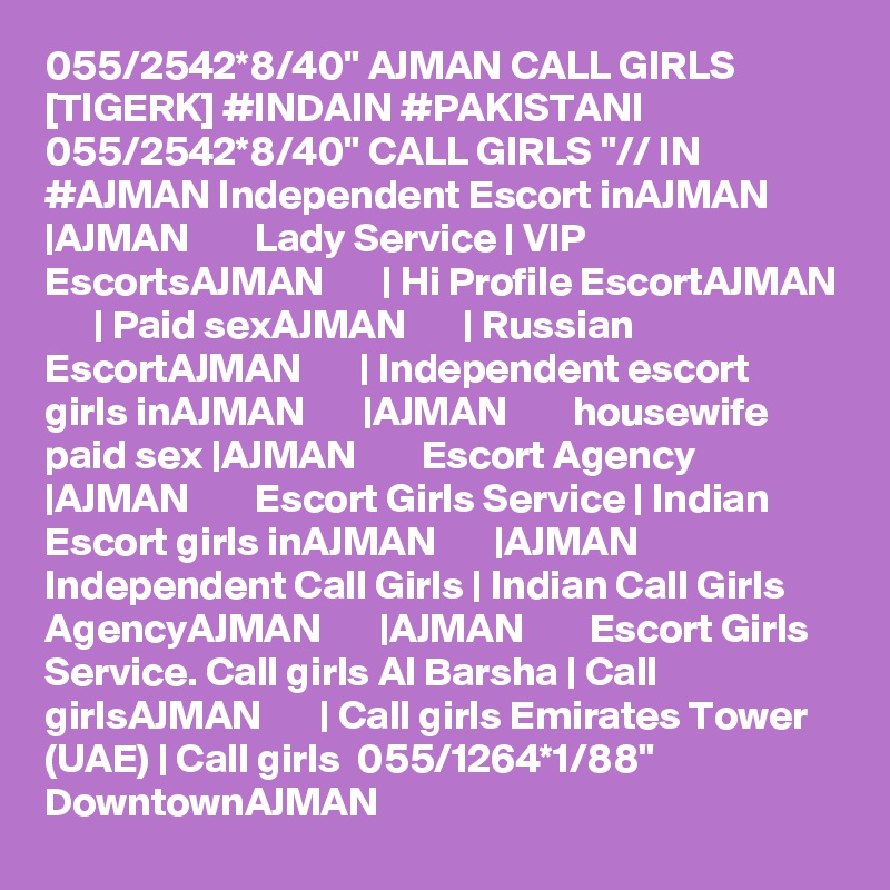 055/2542*8/40" AJMAN CALL GIRLS [TIGERK] #INDAIN #PAKISTANI 055/2542*8/40" CALL GIRLS "// IN #AJMAN Independent Escort inAJMAN       |AJMAN        Lady Service | VIP EscortsAJMAN       | Hi Profile EscortAJMAN       | Paid sexAJMAN       | Russian EscortAJMAN       | Independent escort girls inAJMAN       |AJMAN        housewife paid sex |AJMAN        Escort Agency |AJMAN        Escort Girls Service | Indian Escort girls inAJMAN       |AJMAN        Independent Call Girls | Indian Call Girls AgencyAJMAN       |AJMAN        Escort Girls Service. Call girls Al Barsha | Call girlsAJMAN       | Call girls Emirates Tower (UAE) | Call girls  055/1264*1/88" DowntownAJMAN 