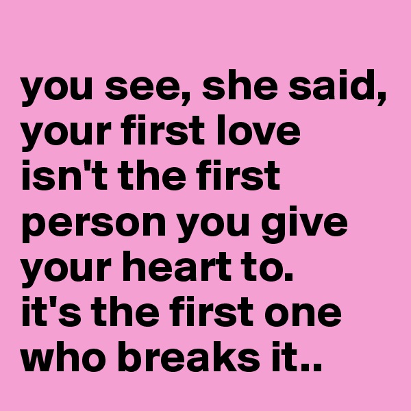 
you see, she said, your first love isn't the first person you give your heart to. 
it's the first one who breaks it.. 
