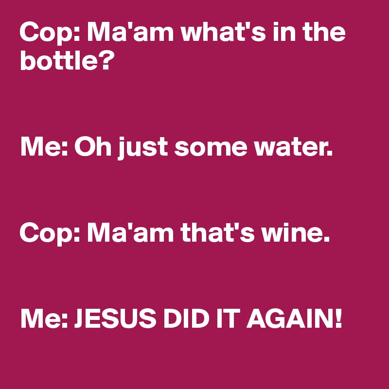 Cop: Ma'am what's in the bottle?


Me: Oh just some water.


Cop: Ma'am that's wine.


Me: JESUS DID IT AGAIN!
