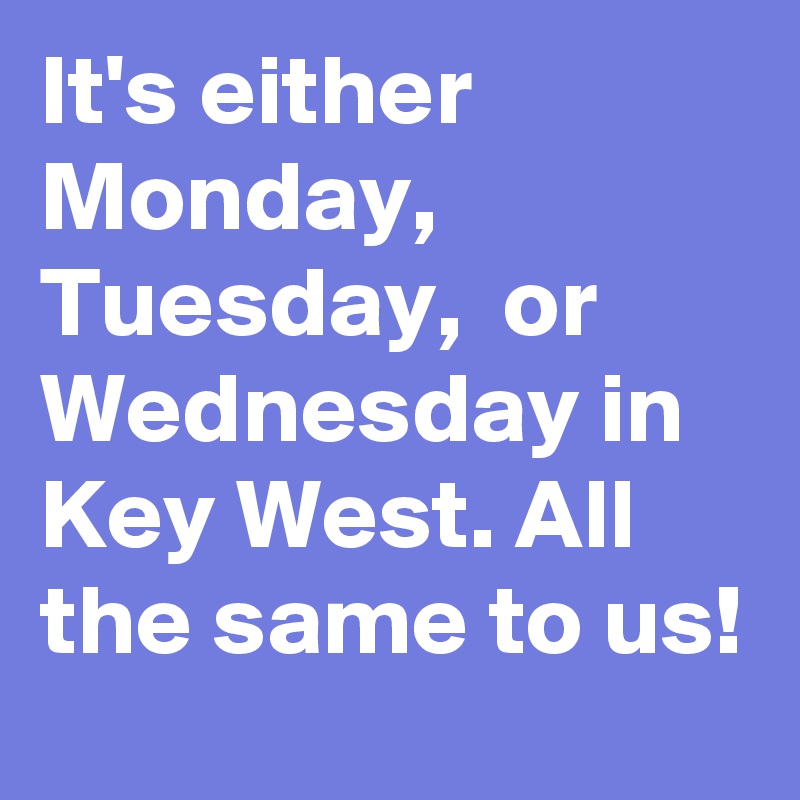 It's either Monday,  Tuesday,  or Wednesday in Key West. All the same to us!