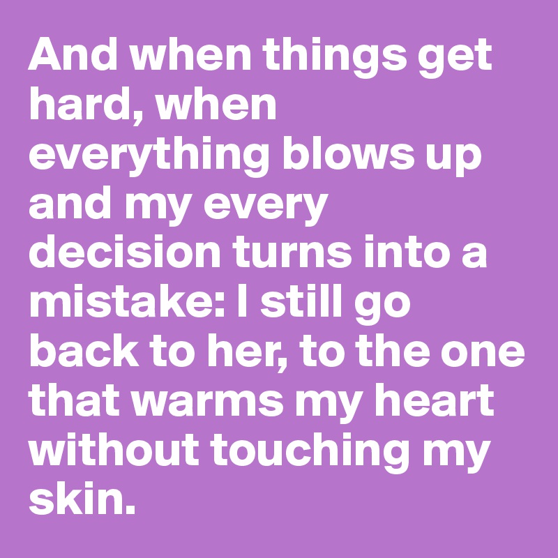 And when things get hard, when everything blows up and my every decision turns into a mistake: I still go back to her, to the one that warms my heart without touching my skin.