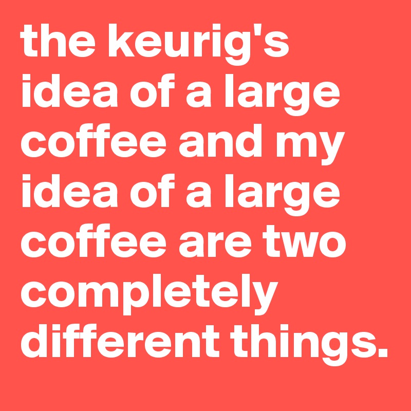 the keurig's idea of a large coffee and my idea of a large coffee are two completely different things.