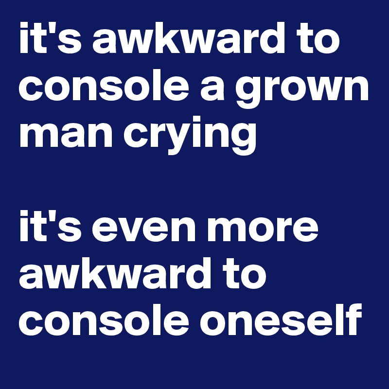 it's awkward to console a grown man crying      

it's even more awkward to console oneself
