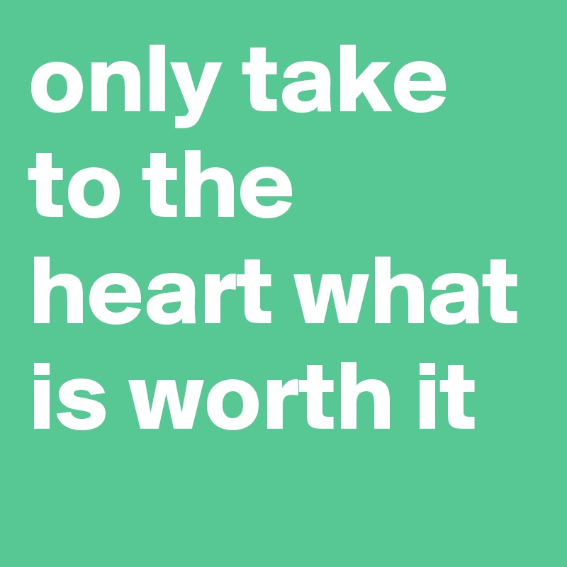 only take to the heart what is worth it