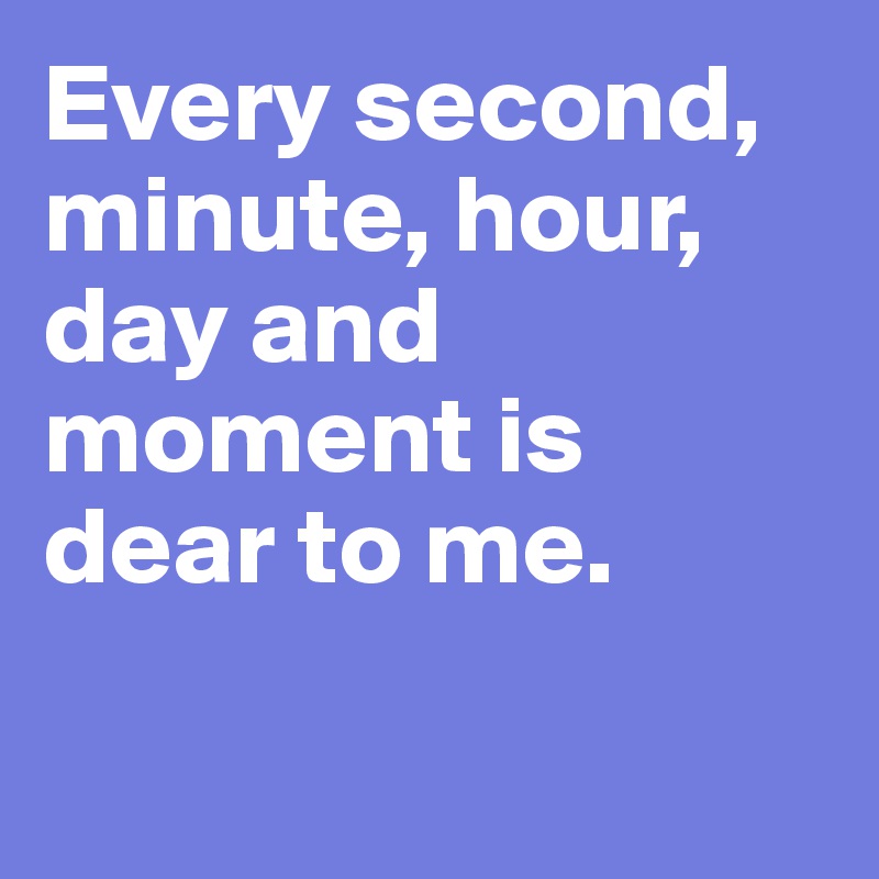 Every second, minute, hour, day and moment is dear to me. 

