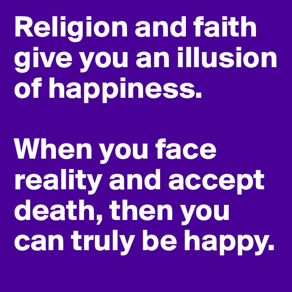 Religion and faith give you an illusion of happiness.

When you face reality and accept death, then you can truly be happy.