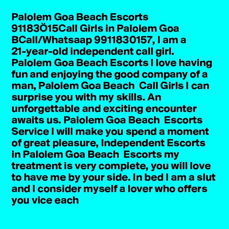 Palolem Goa Beach Escorts  91183Ö15Call Girls in Palolem Goa BCall/Whatsaap 9911830157, I am a 21-year-old independent call girl. Palolem Goa Beach Escorts I love having fun and enjoying the good company of a man, Palolem Goa Beach  Call Girls I can surprise you with my skills. An unforgettable and exciting encounter awaits us. Palolem Goa Beach  Escorts Service I will make you spend a moment of great pleasure, Independent Escorts in Palolem Goa Beach  Escorts my treatment is very complete, you will love to have me by your side. In bed I am a slut and I consider myself a lover who offers you vice each