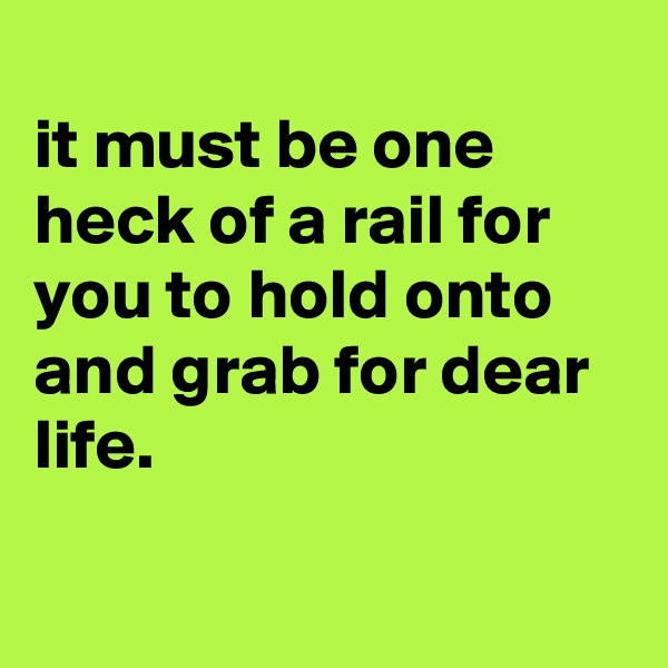 
it must be one heck of a rail for you to hold onto and grab for dear life.

