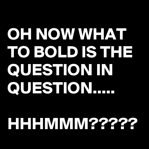
OH NOW WHAT TO BOLD IS THE QUESTION IN QUESTION.....

HHHMMM?????