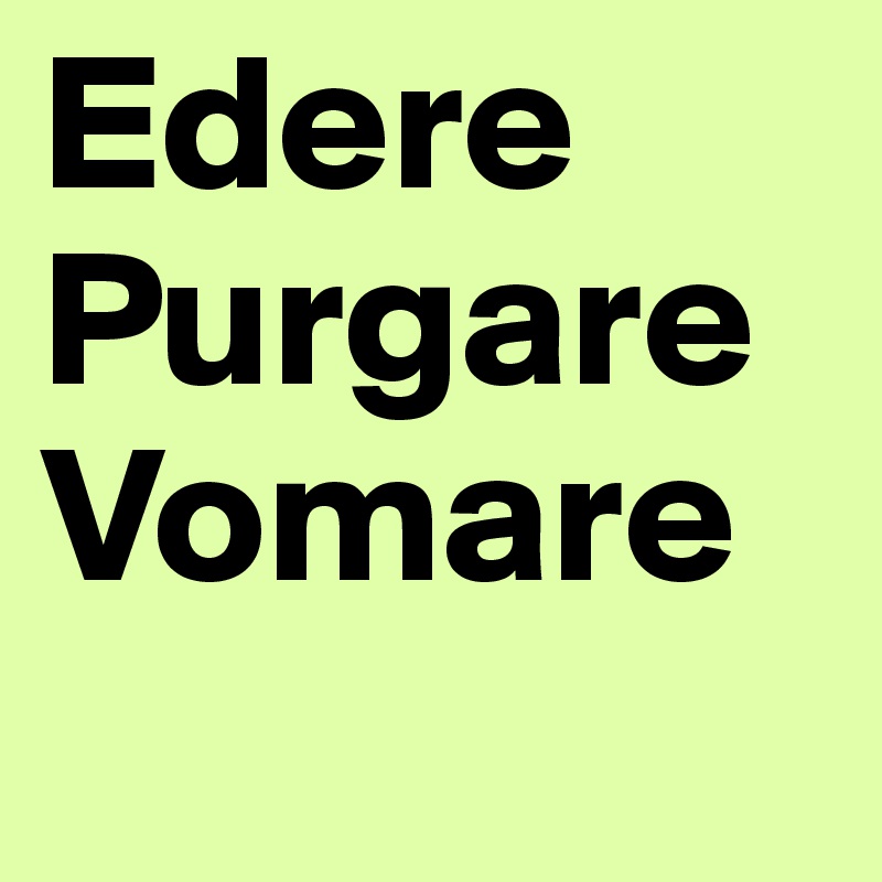 Edere
Purgare Vomare
