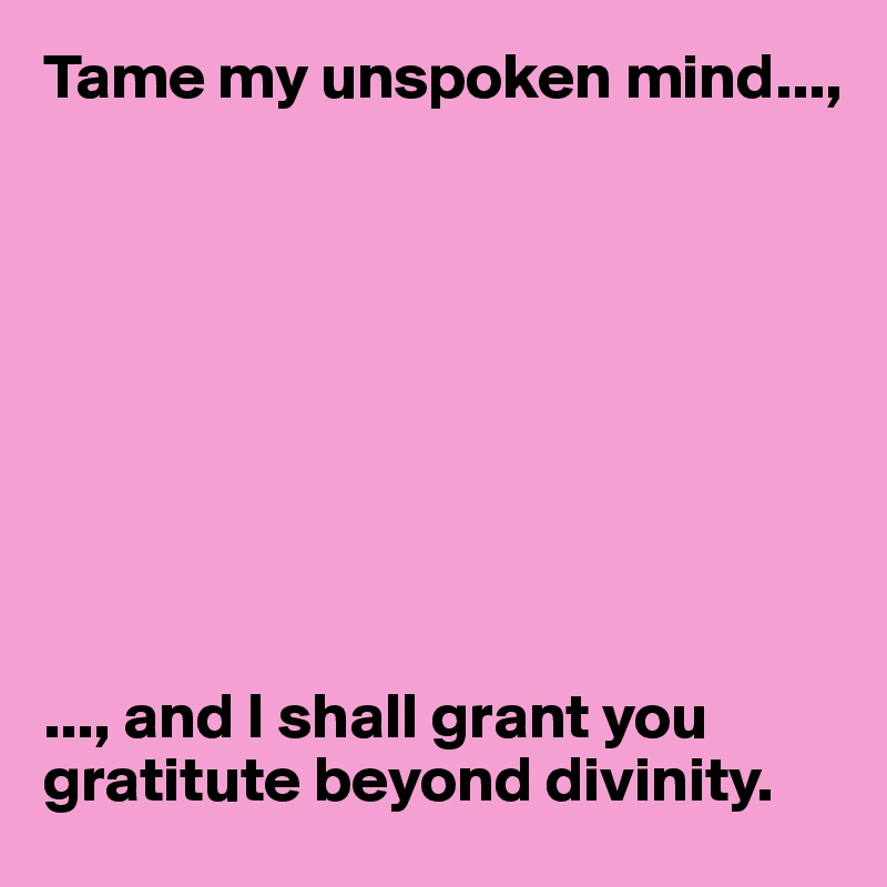 Tame my unspoken mind...,









..., and I shall grant you gratitute beyond divinity. 