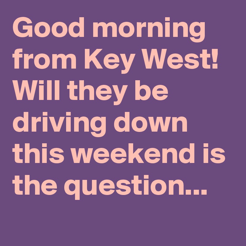 Good morning from Key West! Will they be driving down this weekend is the question...