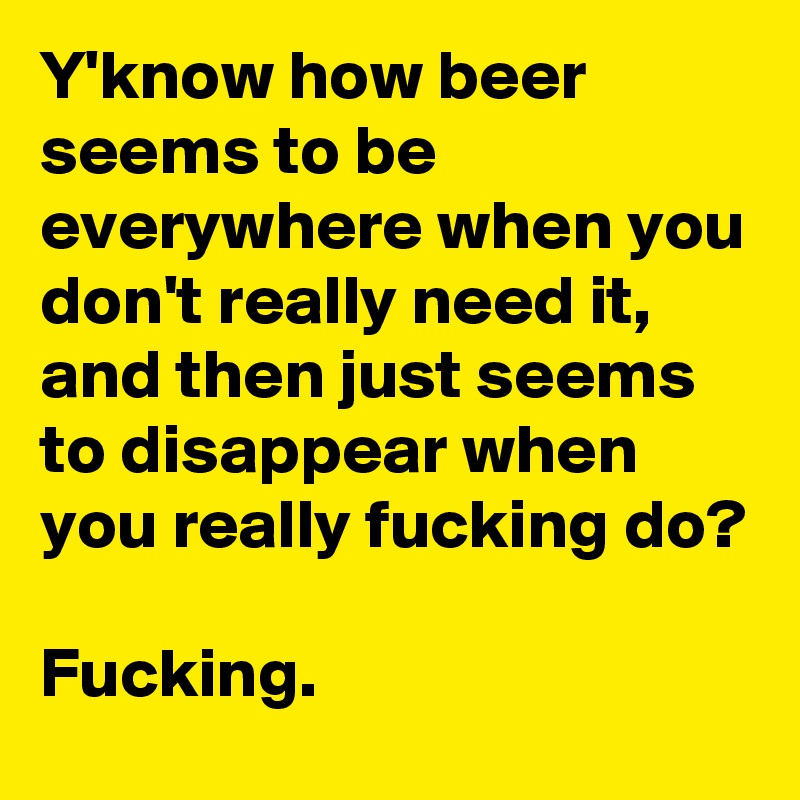 Y'know how beer seems to be everywhere when you don't really need it, and then just seems to disappear when you really fucking do?

Fucking. 