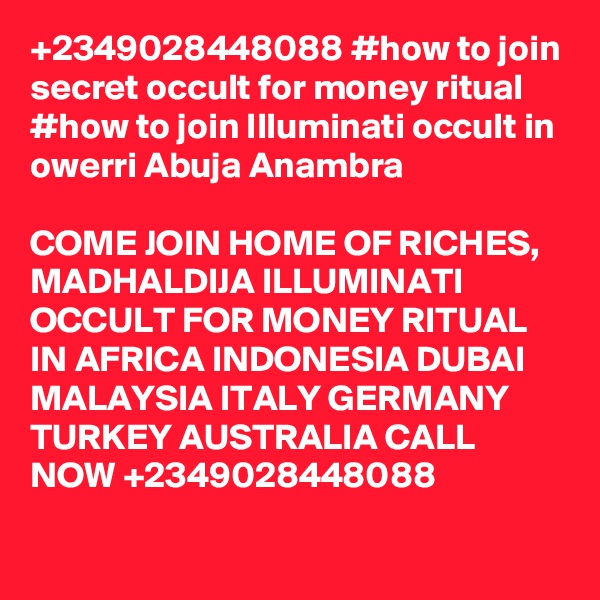 +2349028448088 #how to join secret occult for money ritual
#how to join Illuminati occult in owerri Abuja Anambra

COME JOIN HOME OF RICHES, MADHALDIJA ILLUMINATI OCCULT FOR MONEY RITUAL IN AFRICA INDONESIA DUBAI MALAYSIA ITALY GERMANY TURKEY AUSTRALIA CALL NOW +2349028448088