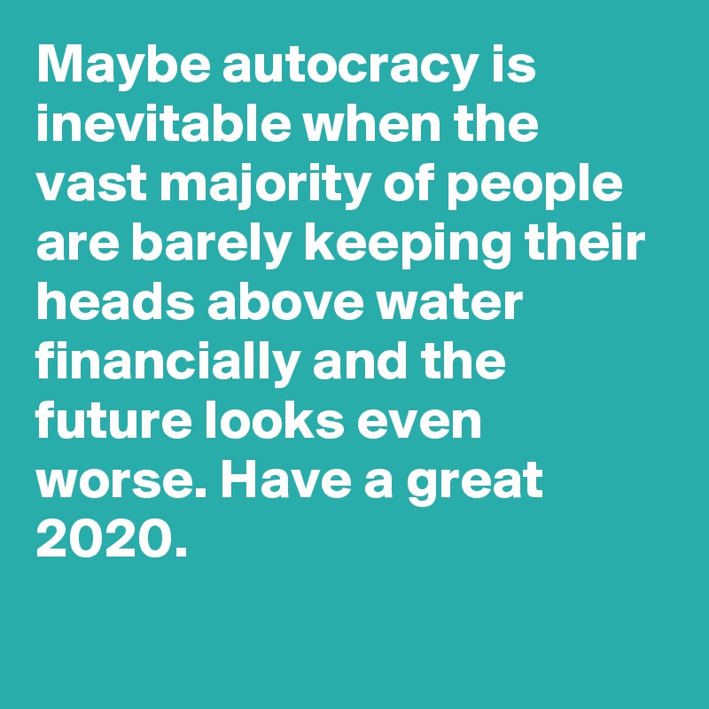 Maybe autocracy is inevitable when the vast majority of people are barely keeping their heads above water financially and the future looks even worse. Have a great 2020.