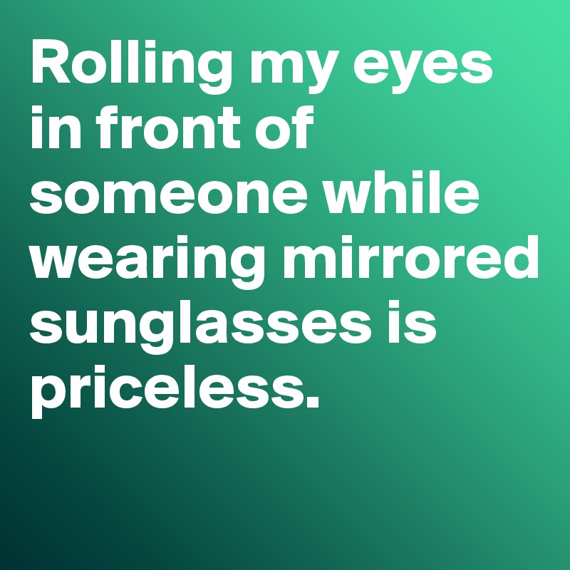 Rolling my eyes in front of someone while wearing mirrored sunglasses is priceless. 
