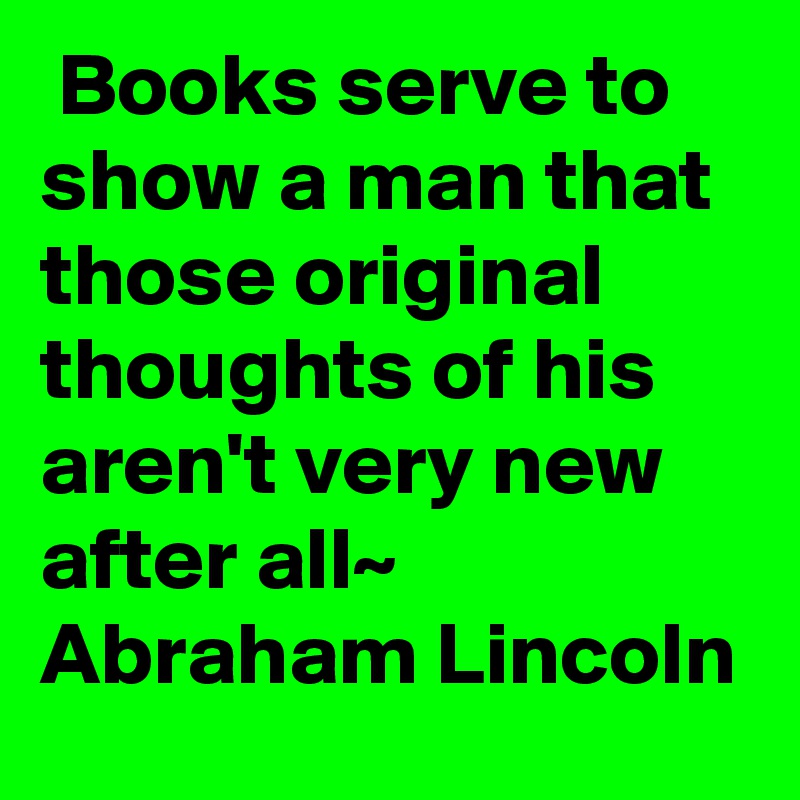  Books serve to show a man that those original thoughts of his aren't very new after all~ Abraham Lincoln