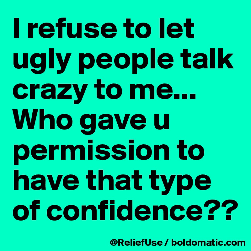 I refuse to let ugly people talk crazy to me... Who gave u permission to have that type of confidence??