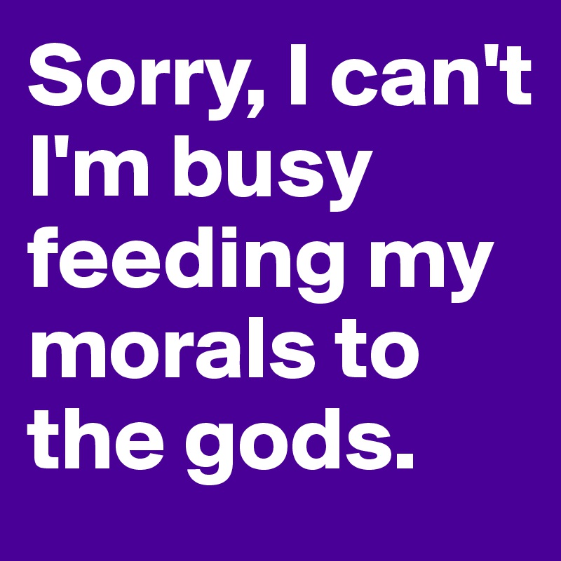 Sorry, I can't I'm busy feeding my morals to the gods.