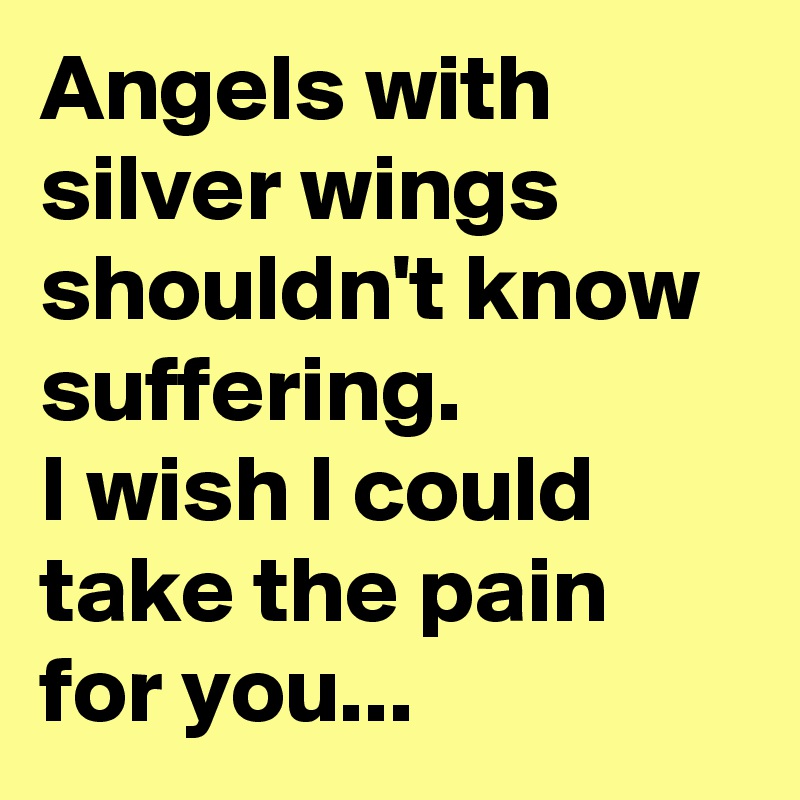 Angels with silver wings shouldn't know suffering.
I wish I could take the pain for you...