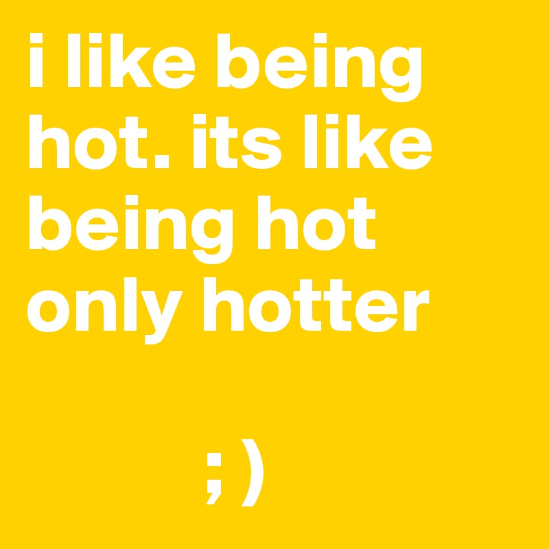 i like being hot. its like being hot only hotter

           ; )