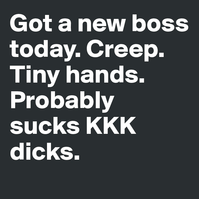 Got a new boss today. Creep. Tiny hands. Probably sucks KKK dicks.  