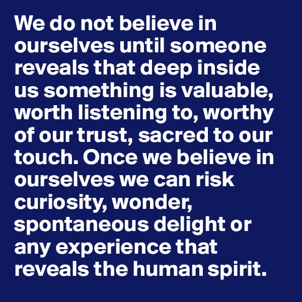 We do not believe in ourselves until someone reveals that deep inside us something is valuable, worth listening to, worthy of our trust, sacred to our touch. Once we believe in ourselves we can risk curiosity, wonder, spontaneous delight or any experience that reveals the human spirit.