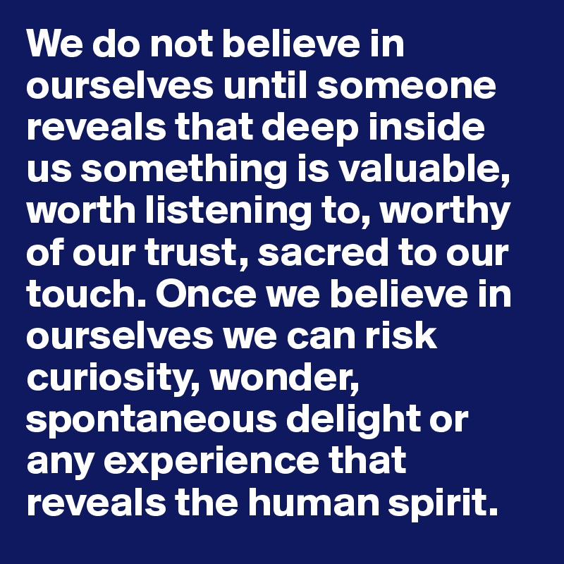 We do not believe in ourselves until someone reveals that deep inside us something is valuable, worth listening to, worthy of our trust, sacred to our touch. Once we believe in ourselves we can risk curiosity, wonder, spontaneous delight or any experience that reveals the human spirit.