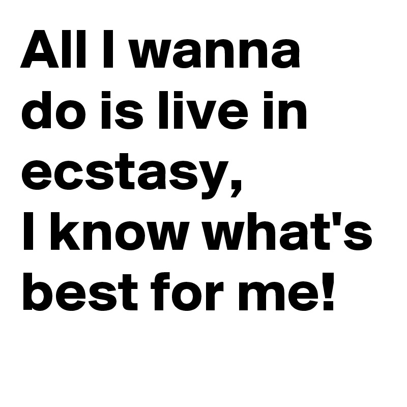 All I wanna do is live in ecstasy, 
I know what's best for me!