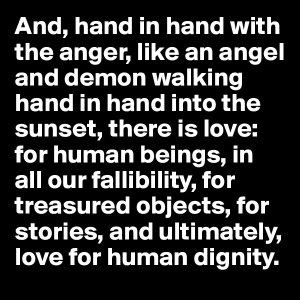 And, hand in hand with the anger, like an angel and demon walking hand in hand into the sunset, there is love: for human beings, in all our fallibility, for treasured objects, for stories, and ultimately, love for human dignity.