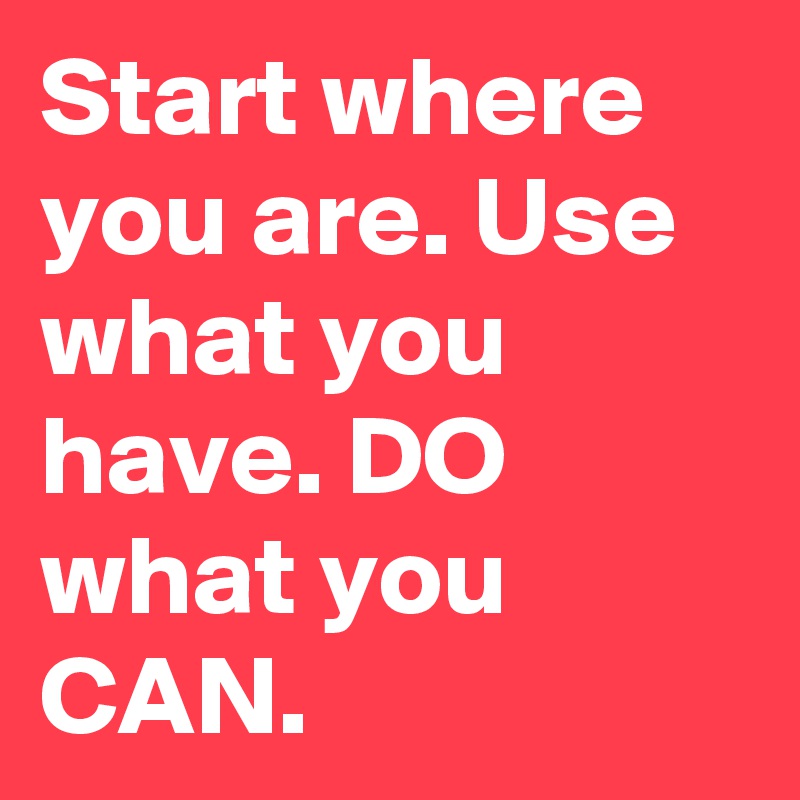 Start where you are. Use what you have. DO what you CAN.