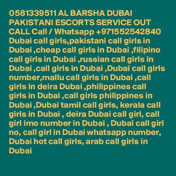 0581339511 AL BARSHA DUBAI PAKISTANI ESCORTS SERVICE OUT CALL Call / Whatsapp +971552542840
Dubai call girls,pakistani call girls in Dubai ,cheap call girls in Dubai ,filipino call girls in Dubai ,russian call girls in Dubai ,call girls in Dubai ,Dubai call girls number,mallu call girls in Dubai ,call girls in deira Dubai ,philippines call girls in Dubai ,call girls philippines in Dubai ,Dubai tamil call girls, kerala call girls in Dubai , deira Dubai call girl, call girl imo number in Dubai , Dubai call girl no, call girl in Dubai whatsapp number, Dubai hot call girls, arab call girls in Dubai