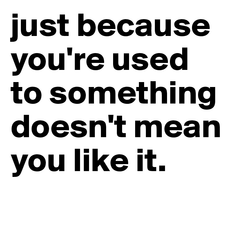 just because you're used to something doesn't mean you like it.

