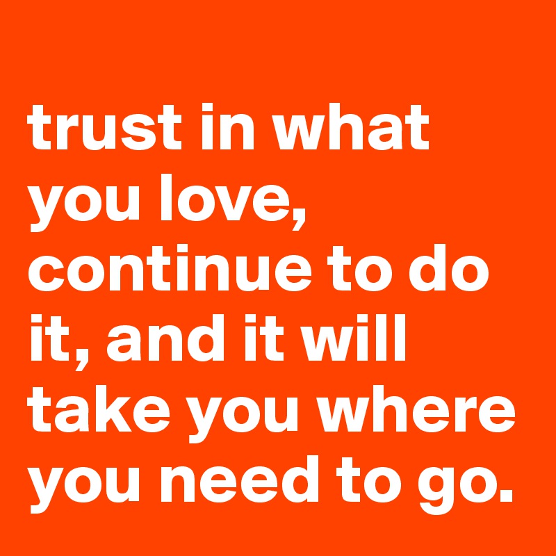 
trust in what you love, continue to do it, and it will take you where you need to go. 