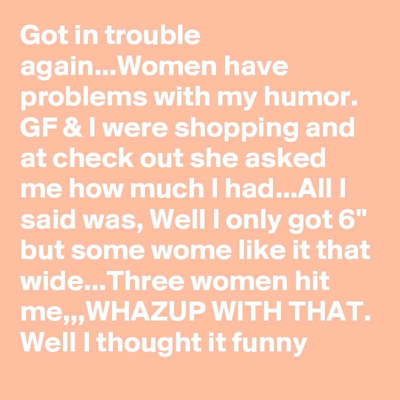 Got in trouble again...Women have problems with my humor. GF & I were shopping and at check out she asked me how much I had...All I said was, Well I only got 6" but some wome like it that wide...Three women hit me,,,WHAZUP WITH THAT. Well I thought it funny