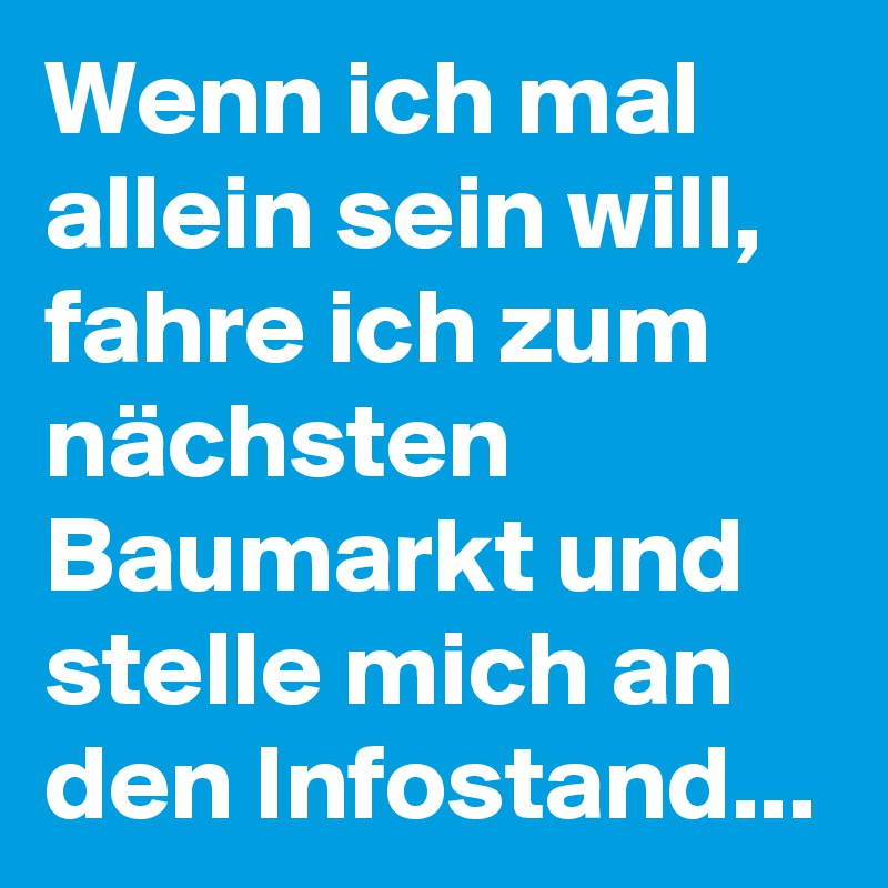 Wenn ich mal allein sein will, fahre ich zum nächsten Baumarkt und stelle mich an den Infostand... 