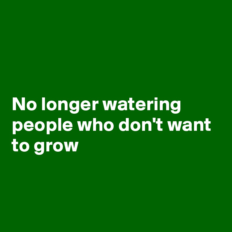 



No longer watering people who don't want to grow 


