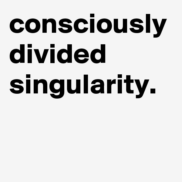 consciously divided singularity.